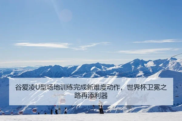 谷爱凌U型场地训练完成新难度动作，世界杯卫冕之路再添利器