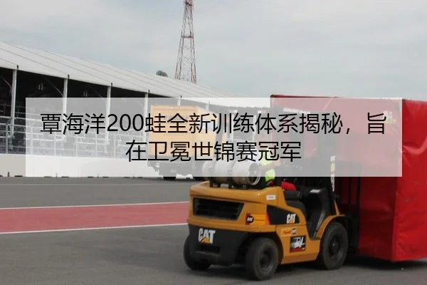 覃海洋200蛙全新训练体系揭秘，旨在卫冕世锦赛冠军