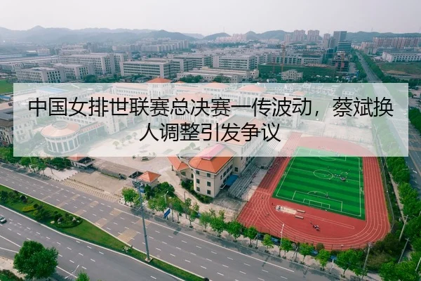 中国女排世联赛总决赛一传波动，蔡斌换人调整引发争议