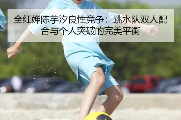 全红婵陈芋汐良性竞争：跳水队双人配合与个人突破的完美平衡